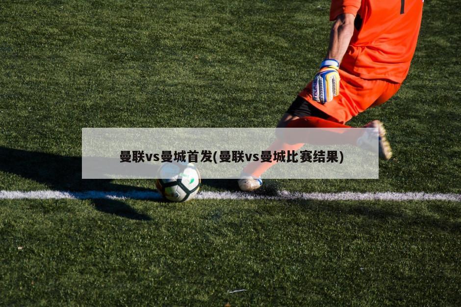 曼联vs曼城首发(曼联vs曼城比赛结果)