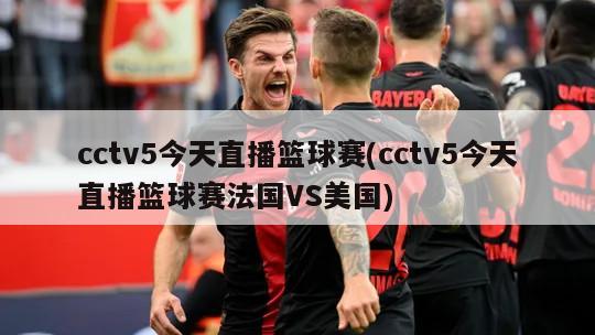 cctv5今天直播篮球赛(cctv5今天直播篮球赛法国VS美国)