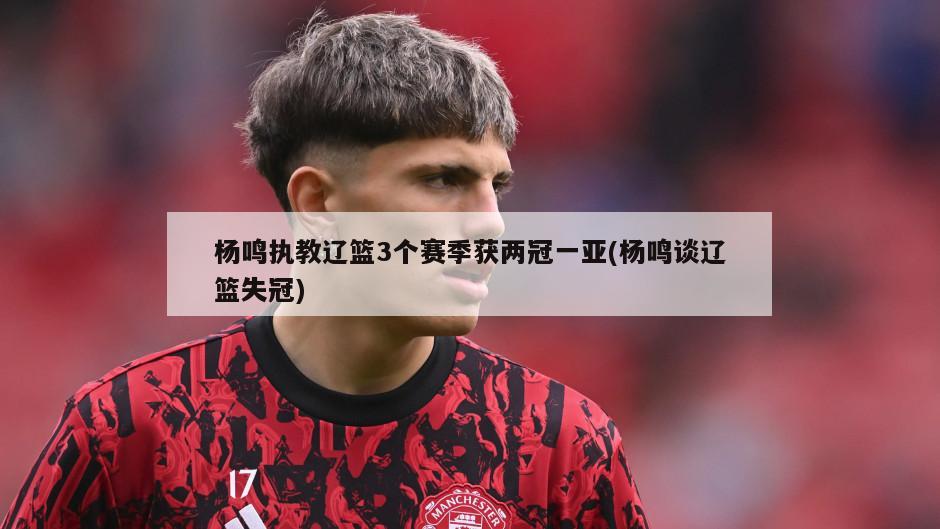 杨鸣执教辽篮3个赛季获两冠一亚(杨鸣谈辽篮失冠)